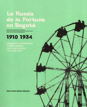 LA RUEDA DE LA FORTUNA EN BOGOTÁ 1910-1934 PARQUES DE DIVERSIONES Y RENTA URBANA EN EL LAGO GAITÁN Y EL LUNA PARK